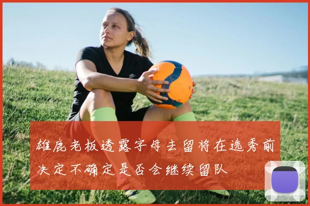 雄鹿老板透露字母去留将在选秀前决定不确定是否会继续留队