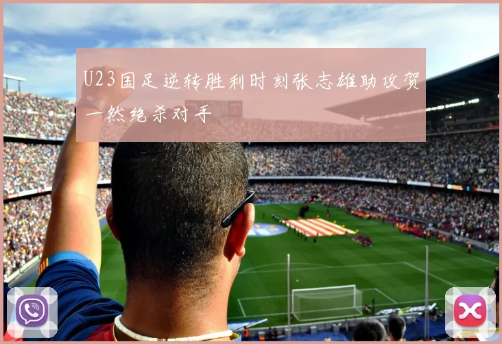 U23国足逆转胜利时刻张志雄助攻贺一然绝杀对手