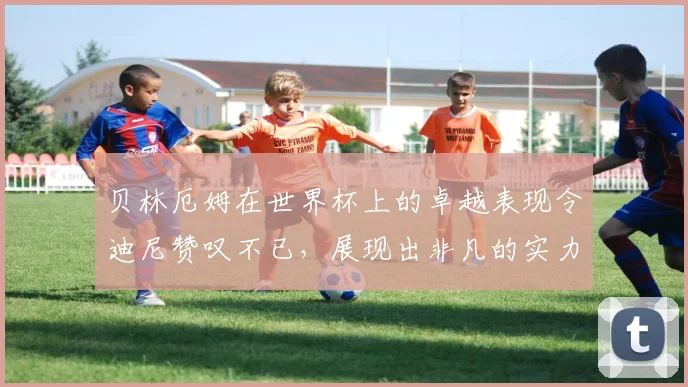 贝林厄姆在世界杯上的卓越表现令迪尼赞叹不已，展现出非凡的实力与魅力
