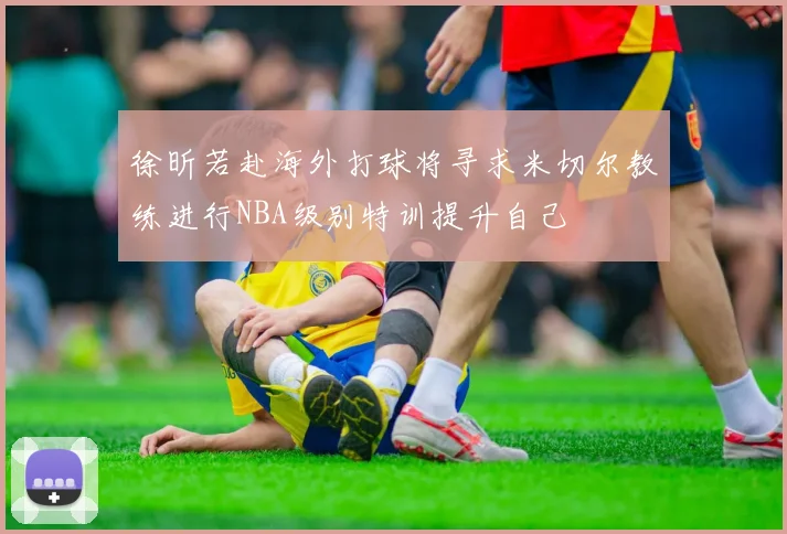 徐昕若赴海外打球将寻求米切尔教练进行NBA级别特训提升自己