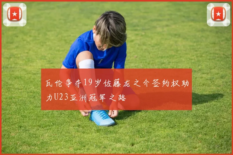 瓦伦争夺19岁佐藤龙之介签约权助力U23亚洲冠军之路