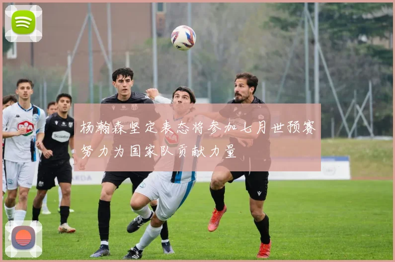 杨瀚森坚定表态将参加七月世预赛努力为国家队贡献力量
