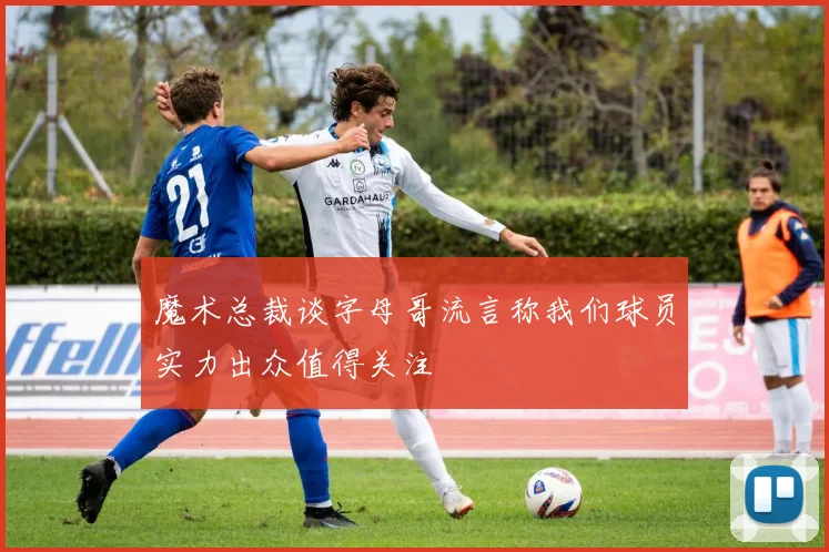 魔术总裁谈字母哥流言称我们球员实力出众值得关注
