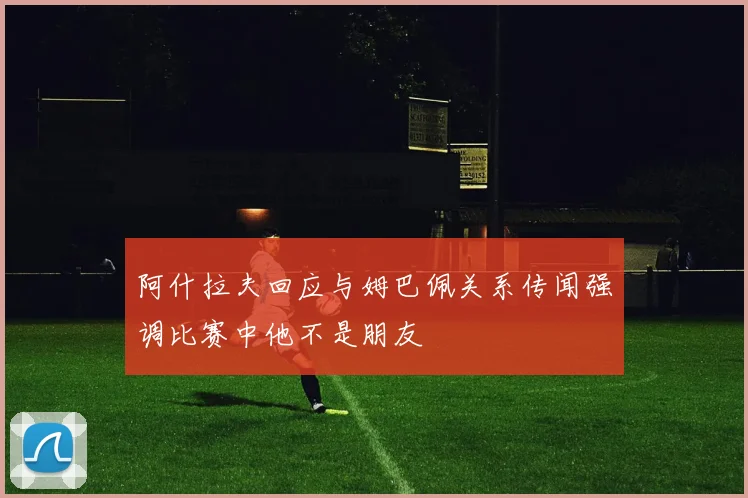 阿什拉夫回应与姆巴佩关系传闻强调比赛中他不是朋友