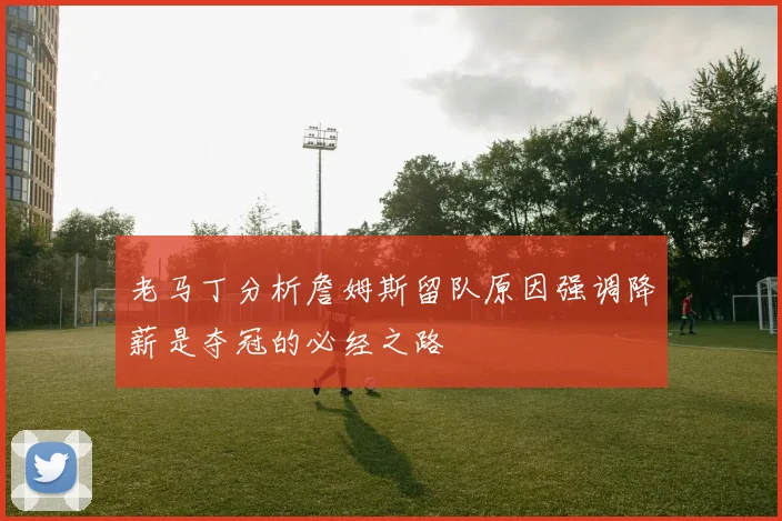 老马丁分析詹姆斯留队原因强调降薪是夺冠的必经之路