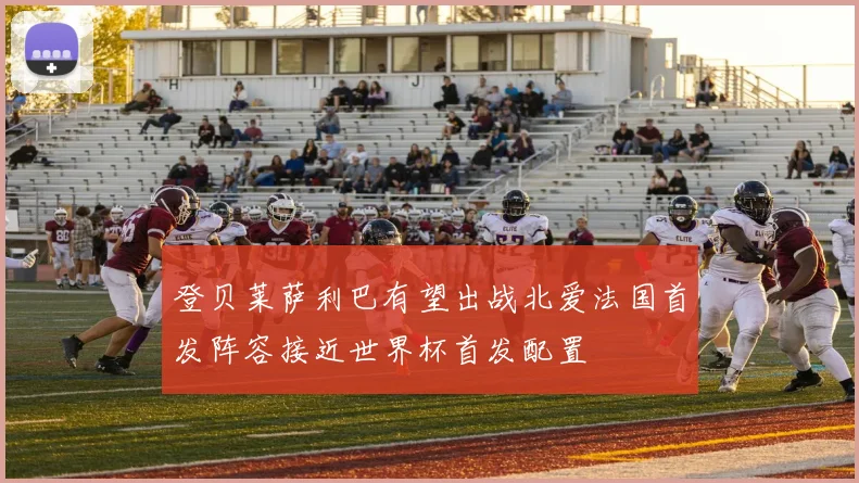 登贝莱萨利巴有望出战北爱法国首发阵容接近世界杯首发配置