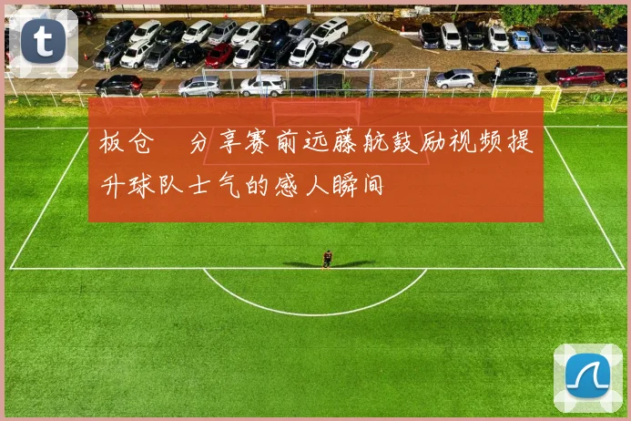 板仓滉分享赛前远藤航鼓励视频提升球队士气的感人瞬间