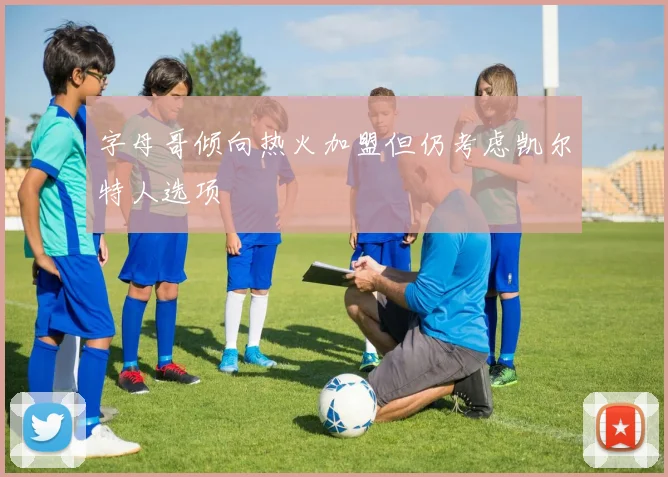 字母哥倾向热火加盟但仍考虑凯尔特人选项