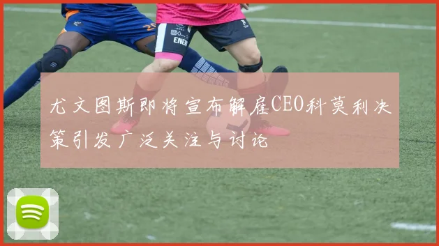 尤文图斯即将宣布解雇CEO科莫利决策引发广泛关注与讨论